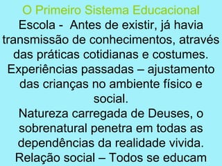 O Primeiro Sistema Educacional
   Escola - Antes de existir, já havia
transmissão de conhecimentos, através
  das práticas cotidianas e costumes.
 Experiências passadas – ajustamento
    das crianças no ambiente físico e
                 social.
   Natureza carregada de Deuses, o
   sobrenatural penetra em todas as
   dependências da realidade vivida.
   Relação social – Todos se educam
 
