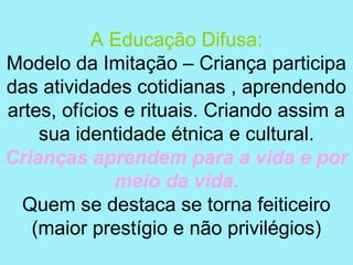 A Educação Difusa:
Modelo da Imitação – Criança participa
das atividades cotidianas , aprendendo
artes, ofícios e rituais. Criando assim a
    sua identidade étnica e cultural.
Crianças aprendem para a vida e por
              meio da vida.
  Quem se destaca se torna feiticeiro
   (maior prestígio e não privilégios)
 