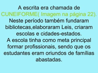 A escrita era chamada de
CUNEIFORME( Imagem na página 22).
    Neste período também fundaram
  bibliotecas,elaboraram Leis, criaram
       escolas e cidades-estados.
  A escola tinha como meta principal
   formar profissionais, sendo que os
 estudantes eram oriundos de famílias
                abastadas.
 