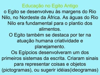 Educação no Egito Antigo
 o Egito se desenvolveu às margens do Rio
Nilo, no Nordeste da África. As águas do Rio
   Nilo era fundamental para o plantio dos
                  alimentos.
    O Egito também se destaca por ter na
        atuação humana criatividade e
                planejamento.
     Os Egípcios desenvolveram um dos
primeiros sistemas da escrita. Criaram sinais
      para representar coisas e objetos
(pictogramas), ou sugerir idéias(ideogramas)
 