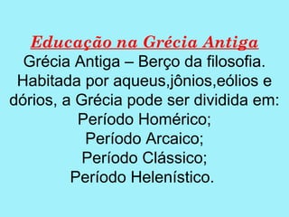 Educação na Grécia Antiga
  Grécia Antiga – Berço da filosofia.
 Habitada por aqueus,jônios,eólios e
dórios, a Grécia pode ser dividida em:
          Período Homérico;
           Período Arcaico;
           Período Clássico;
         Período Helenístico.
 