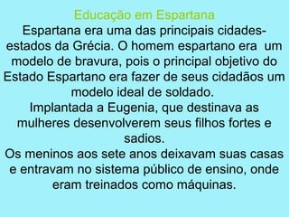 Educação em Espartana
   Espartana era uma das principais cidades-
estados da Grécia. O homem espartano era um
 modelo de bravura, pois o principal objetivo do
Estado Espartano era fazer de seus cidadãos um
           modelo ideal de soldado.
    Implantada a Eugenia, que destinava as
  mulheres desenvolverem seus filhos fortes e
                    sadios.
Os meninos aos sete anos deixavam suas casas
 e entravam no sistema público de ensino, onde
        eram treinados como máquinas.
 