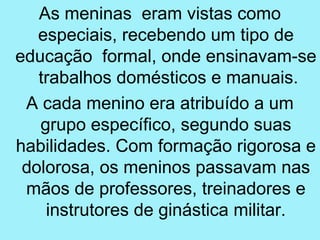 As meninas eram vistas como
   especiais, recebendo um tipo de
educação formal, onde ensinavam-se
   trabalhos domésticos e manuais.
 A cada menino era atribuído a um
   grupo específico, segundo suas
habilidades. Com formação rigorosa e
 dolorosa, os meninos passavam nas
 mãos de professores, treinadores e
    instrutores de ginástica militar.
 