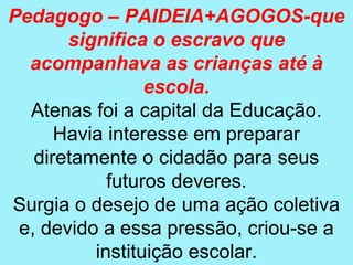 Pedagogo – PAIDEIA+AGOGOS-que
       significa o escravo que
  acompanhava as crianças até à
                 escola.
  Atenas foi a capital da Educação.
      Havia interesse em preparar
   diretamente o cidadão para seus
            futuros deveres.
Surgia o desejo de uma ação coletiva
 e, devido a essa pressão, criou-se a
          instituição escolar.
 