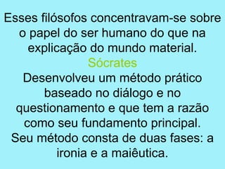 Esses filósofos concentravam-se sobre
  o papel do ser humano do que na
    explicação do mundo material.
                Sócrates
   Desenvolveu um método prático
       baseado no diálogo e no
  questionamento e que tem a razão
   como seu fundamento principal.
 Seu método consta de duas fases: a
          ironia e a maiêutica.
 