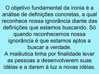 O objetivo fundamental da ironia é a
análise de definições concretas, a qual
reconhece nossa ignorância diante das
 definições que estamos buscando. Só
      quando reconhecemos nossa
   ignorância é que estamos aptos a
           buscar a verdade.
  A maiêutica tinha por finalidade levar
   as pessoas a desenvolverem suas
 idéias e a darem à luz a novas idéias.
 