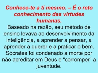 Conhece-te a ti mesmo. – É o reto
      conhecimento das virtudes
                humanas.
   Baseado na razão, seu método de
 ensino levava ao desenvolvimento da
  inteligência, a aprender a pensar, a
 aprender a querer e a praticar o bem.
  Sócrates foi condenado a morte por
não acreditar em Deus e “corromper” a
                juventude.
 