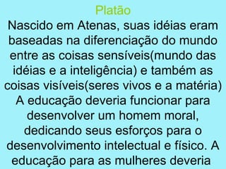 Platão
 Nascido em Atenas, suas idéias eram
 baseadas na diferenciação do mundo
 entre as coisas sensíveis(mundo das
  idéias e a inteligência) e também as
coisas visíveis(seres vivos e a matéria)
   A educação deveria funcionar para
     desenvolver um homem moral,
    dedicando seus esforços para o
desenvolvimento intelectual e físico. A
 educação para as mulheres deveria
 