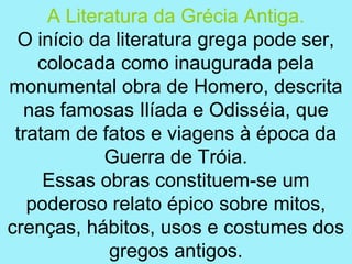 A Literatura da Grécia Antiga.
 O início da literatura grega pode ser,
    colocada como inaugurada pela
monumental obra de Homero, descrita
  nas famosas Ilíada e Odisséia, que
 tratam de fatos e viagens à época da
            Guerra de Tróia.
     Essas obras constituem-se um
   poderoso relato épico sobre mitos,
crenças, hábitos, usos e costumes dos
             gregos antigos.
 