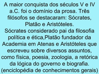 A maior conquista dos séculos V e IV
    a.C. foi o domínio da prosa. Três
   filósofos se destacaram: Sócrates,
           Platão e Aristóteles.
  Sócrates considerado pai da filosofia
   política e ética,Platão fundador da
 Academia em Atenas e Aristóteles que
   escreveu sobre diversos assuntos,
como física, poesia, zoologia, a retórica
     da lógica do governo e biografia.
(enciclopédia de conhecimentos gerais)
 