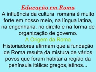 Educação em Roma
A influência da cultura romana é muito
 forte em nosso meio, na língua latina,
na engenharia, no direito e na forma de
        organização de governo.
           A Origem da Roma
 Historiadores afirmam que a fundação
 de Roma resulta da mistura de vários
  povos que foram habitar a região da
   península itálica: gregos,latinos...
 