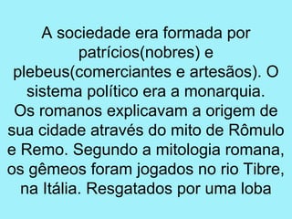 A sociedade era formada por
           patrícios(nobres) e
 plebeus(comerciantes e artesãos). O
   sistema político era a monarquia.
 Os romanos explicavam a origem de
sua cidade através do mito de Rômulo
e Remo. Segundo a mitologia romana,
os gêmeos foram jogados no rio Tibre,
  na Itália. Resgatados por uma loba
 