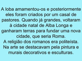 A loba amamentou-os e posteriormente
  eles foram criados por um casal de
pastores. Quando já grandes, voltaram
    à cidade natal de Alba Longa e
ganharam terras para fundar uma nova
        cidade, que seria Roma.
 A religião dos romanos era politeísta.
 Na arte se destacavam pela pintura e
    murais decorativos e esculturas.
 