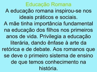 Educação Romana
  A educação romana inspirou-se nos
         ideais práticos e sociais.
 A mãe tinha importância fundamental
 na educação dos filhos nos primeiros
  anos de vida. Privilegia a educação
    literária, dando ênfase à arte da
retórica e de debate. Aos romanos que
 se deve o primeiro sistema de ensino
    de que temos conhecimento na
                  história.
 