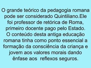 O grande teórico da pedagogia romana
 pode ser considerado Quintiliano.Ele
   foi professor de retórica de Roma,
  primeiro docente pago pelo Estado.
  O conteúdo desta antiga educação
 romana tinha como ponto essencial a
formação da consciência da criança e
    jovem aos valores morais dando
      ênfase aos reflexos seguros.
 