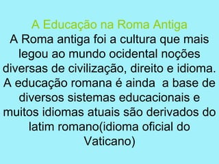 A Educação na Roma Antiga
 A Roma antiga foi a cultura que mais
   legou ao mundo ocidental noções
diversas de civilização, direito e idioma.
A educação romana é ainda a base de
   diversos sistemas educacionais e
muitos idiomas atuais são derivados do
     latim romano(idioma oficial do
               Vaticano)
 