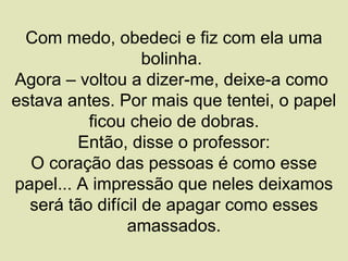 Com medo, obedeci e fiz com ela uma
                   bolinha.
Agora – voltou a dizer-me, deixe-a como
estava antes. Por mais que tentei, o papel
          ficou cheio de dobras.
         Então, disse o professor:
  O coração das pessoas é como esse
papel... A impressão que neles deixamos
  será tão difícil de apagar como esses
                amassados.
 