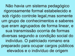 Não havia um sistema pedagógico
 rigorosamente formal estabelecido e
sob rígido controle legal,mas somente
um grupo de conhecimentos e saberes
que eram agrupados de forma linear, e
  sua transmissão ocorria de formas
diversas segundo a condição social do
  indivíduo. O patriciado romano era
preparado para ocupar cargos públicos
   elevados e o indivíduo de origem
 