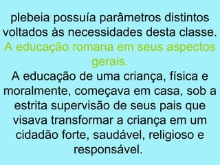 plebeia possuía parâmetros distintos
voltados às necessidades desta classe.
A educação romana em seus aspectos
                 gerais.
 A educação de uma criança, física e
moralmente, começava em casa, sob a
  estrita supervisão de seus pais que
  visava transformar a criança em um
  cidadão forte, saudável, religioso e
             responsável.
 