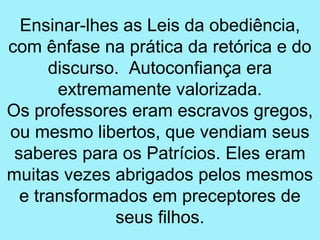 Ensinar-lhes as Leis da obediência,
com ênfase na prática da retórica e do
      discurso. Autoconfiança era
       extremamente valorizada.
Os professores eram escravos gregos,
ou mesmo libertos, que vendiam seus
 saberes para os Patrícios. Eles eram
muitas vezes abrigados pelos mesmos
  e transformados em preceptores de
              seus filhos.
 