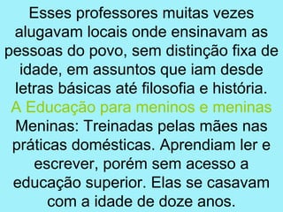 Esses professores muitas vezes
 alugavam locais onde ensinavam as
pessoas do povo, sem distinção fixa de
  idade, em assuntos que iam desde
 letras básicas até filosofia e história.
 A Educação para meninos e meninas
 Meninas: Treinadas pelas mães nas
 práticas domésticas. Aprendiam ler e
     escrever, porém sem acesso a
 educação superior. Elas se casavam
       com a idade de doze anos.
 
