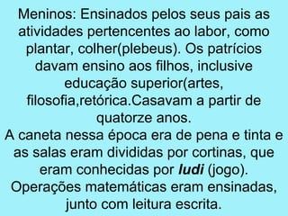 Meninos: Ensinados pelos seus pais as
  atividades pertencentes ao labor, como
   plantar, colher(plebeus). Os patrícios
     davam ensino aos filhos, inclusive
          educação superior(artes,
   filosofia,retórica.Casavam a partir de
                quatorze anos.
A caneta nessa época era de pena e tinta e
 as salas eram divididas por cortinas, que
      eram conhecidas por ludi (jogo).
 Operações matemáticas eram ensinadas,
           junto com leitura escrita.
 