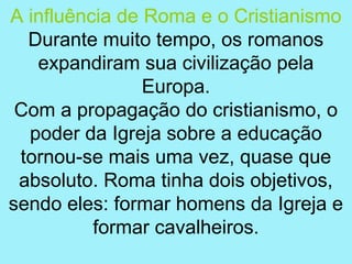 A influência de Roma e o Cristianismo
  Durante muito tempo, os romanos
   expandiram sua civilização pela
                Europa.
 Com a propagação do cristianismo, o
  poder da Igreja sobre a educação
 tornou-se mais uma vez, quase que
 absoluto. Roma tinha dois objetivos,
sendo eles: formar homens da Igreja e
          formar cavalheiros.
 