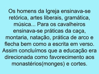 Os homens da Igreja ensinava-se
    retórica, artes liberais, gramática,
      música... Para os cavalheiros
      ensinava-se práticas da caça,
  montaria, natação, prática de arco e
 flecha bem como a escrita em verso.
Assim concluímos que a educação era
 direcionada como favorecimento aos
     monastérios(monges) e cortes.
 