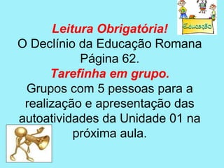 Leitura Obrigatória!
O Declínio da Educação Romana
            Página 62.
      Tarefinha em grupo.
 Grupos com 5 pessoas para a
 realização e apresentação das
autoatividades da Unidade 01 na
           próxima aula.
 