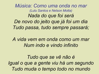 Música: Como uma onda no mar
         (Lulu Santos e Nelson Motta)
       Nada do que foi será
 De novo do jeito que já foi um dia
 Tudo passa, tudo sempre passará;

 A vida vem em onda como um mar
      Num indo e vindo infinito

         Tudo que se vê não é
Igual o que a gente viu há um segundo
  Tudo muda o tempo todo no mundo
 