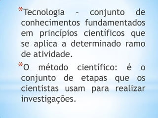 *Tecnologia – conjunto de
conhecimentos fundamentados
em princípios científicos que
se aplica a determinado ramo
de atividade.
*O método científico: é o
conjunto de etapas que os
cientistas usam para realizar
investigações.
 