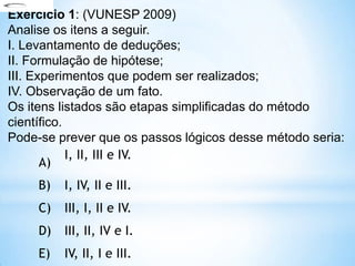 A)
I, II, III e IV.
B) I, IV, II e III.
C) III, I, II e IV.
D) III, II, IV e I.
E) IV, II, I e III.
Exercício 1: (VUNESP 2009)
Analise os itens a seguir.
I. Levantamento de deduções;
II. Formulação de hipótese;
III. Experimentos que podem ser realizados;
IV. Observação de um fato.
Os itens listados são etapas simplificadas do método
científico.
Pode-se prever que os passos lógicos desse método seria:
 