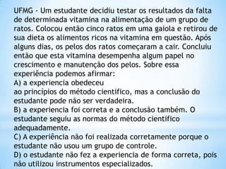 UFMG - Um estudante decidiu testar os resultados da falta
de determinada vitamina na alimentação de um grupo de
ratos. Colocou então cinco ratos em uma gaiola e retirou de
sua dieta os alimentos ricos na vitamina em questão. Após
alguns dias, os pelos dos ratos começaram a cair. Concluiu
então que esta vitamina desempenha algum papel no
crescimento e manutenção dos pelos. Sobre essa
experiência podemos afirmar:
A) a experiencia obedeceu
ao princípios do método cientifico, mas a conclusão do
estudante pode não ser verdadeira.
B) a experiencia foi correta e a conclusão também. O
estudante seguiu as normas do método cientifico
adequadamente.
C) A experiência não foi realizada corretamente porque o
estudante não usou um grupo de controle.
D) o estudante não fez a experiencia de forma correta, pois
não utilizou instrumentos especializados.
 