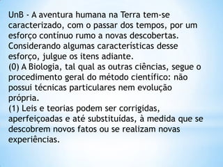 UnB - A aventura humana na Terra tem-se
caracterizado, com o passar dos tempos, por um
esforço contínuo rumo a novas descobertas.
Considerando algumas características desse
esforço, julgue os itens adiante.
(0) A Biologia, tal qual as outras ciências, segue o
procedimento geral do método científico: não
possui técnicas particulares nem evolução
própria.
(1) Leis e teorias podem ser corrigidas,
aperfeiçoadas e até substituídas, à medida que se
descobrem novos fatos ou se realizam novas
experiências.
 