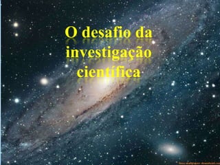 O desafio da
investigação
científica
 