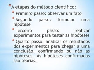 *A etapas do método científico:
* Primeiro passo: observar um fato
* Segundo passo: formular uma
hipótese
* Terceiro passo: realizar
experimentos para testar as hipóteses
* Quarto passo: analisar os resultados
dos experimentos para chegar a uma
conclusão, confirmando ou não as
hipóteses. As hipóteses confirmadas
são teorias.
 