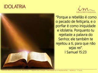 IDOLATRIA
“Porque a rebelião é como
o pecado de feitiçaria, e o
porfiar é como iniquidade
e idolatria. Porquanto tu
rejeitaste a palavra do
Senhor, ele também te
rejeitou a ti, para que não
sejas rei”.
I Samuel 15:23
I n s t i t u t o B í b l i c o E d u c a c i o n a l M a r a n a t a – T r a b a l h o d e C r i a n ç a s , I n t e r m e d i á r i o s e A d o l e s c e n t e s - I d o l a t r i a - 1 ª a u l a
 