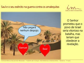 Saul e o seu exército na guerra contra os amalequitas
Não pegará
nenhum despojo.
Samuel
O Senhor
prometeu que o
povo de Israel
seria vitorioso na
batalha, mas
teriam que
obedecer a
revelação.
Saul
I n s t i t u t o B í b l i c o E d u c a c i o n a l M a r a n a t a – T r a b a l h o d e C r i a n ç a s , I n t e r m e d i á r i o s e A d o l e s c e n t e s - I d o l a t r i a - 1 ª a u l a
 