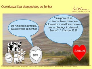 Que tristeza! Saul desobedeceu ao Senhor
De Amaleque as trouxe,
para oferecer ao Senhor.
“Tem porventura,
o Senhor, tanto prazer em
holocaustos e sacrifícios como em
que se obedeça à palavra do
Senhor?...” I Samuel 15:22
Samuel
I n s t i t u t o B í b l i c o E d u c a c i o n a l M a r a n a t a – T r a b a l h o d e C r i a n ç a s , I n t e r m e d i á r i o s e A d o l e s c e n t e s - I d o l a t r i a - 1 ª a u l a
 