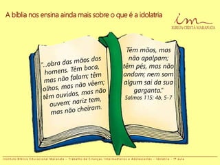 Têm mãos, mas
não apalpam;
têm pés, mas não
andam; nem som
algum sai da sua
garganta.”
Salmos 115: 4b, 5-7
A bíblia nos ensina ainda mais sobre o que é a idolatria
I n s t i t u t o B í b l i c o E d u c a c i o n a l M a r a n a t a – T r a b a l h o d e C r i a n ç a s , I n t e r m e d i á r i o s e A d o l e s c e n t e s - I d o l a t r i a - 1 ª a u l a
 