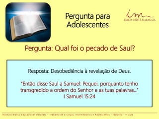 Pergunta para
Adolescentes
Pergunta: Qual foi o pecado de Saul?
Resposta: Desobediência à revelação de Deus.
“Então disse Saul a Samuel: Pequei, porquanto tenho
transgredido a ordem do Senhor e as tuas palavras...”
I Samuel 15:24
I n s t i t u t o B í b l i c o E d u c a c i o n a l M a r a n a t a – T r a b a l h o d e C r i a n ç a s , I n t e r m e d i á r i o s e A d o l e s c e n t e s - I d o l a t r i a - 1 ª a u l a
 
