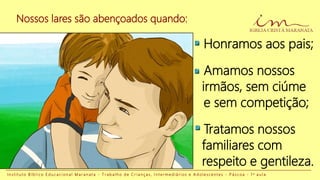 I n s t i t u t o B í b l i c o E d u c a c i o n a l M a r a n a t a - T r a b a l h o d e C r i a n ç a s , I n t e r m e d i á r i o s e A d o l e s c e n t e s - P á s c o a - 1 a a u l a
Nossos lares são abençoados quando:
Honramos aos pais;
Amamos nossos
irmãos, sem ciúme
e sem competição;
Tratamos nossos
familiares com
respeito e gentileza.
 