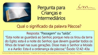 Pergunta para
Crianças e
Intermediários
Resposta: “Passagem” ou “saída”.
“Esta noite se guardará ao Senhor, porque nela os tirou da terra
do Egito; esta é a noite do Senhor, que devem guardar todos os
filhos de Israel nas suas gerações. Disse mais o Senhor a Moisés
e a Aarão: Esta é a ordenança da páscoa;” Êxodo 12:42-43a
Qual o significado da palavra Páscoa?
I n s t i t u t o B í b l i c o E d u c a c i o n a l M a r a n a t a - T r a b a l h o d e C r i a n ç a s , I n t e r m e d i á r i o s e A d o l e s c e n t e s - P á s c o a - 1 a a u l a
 