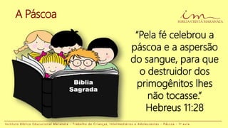A Páscoa
“Pela fé celebrou a
páscoa e a aspersão
do sangue, para que
o destruidor dos
primogênitos lhes
não tocasse.”
Hebreus 11:28
I n s t i t u t o B í b l i c o E d u c a c i o n a l M a r a n a t a - T r a b a l h o d e C r i a n ç a s , I n t e r m e d i á r i o s e A d o l e s c e n t e s - P á s c o a - 1 a a u l a
 