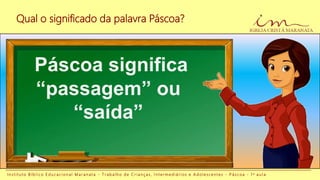 Qual o significado da palavra Páscoa?
I n s t i t u t o B í b l i c o E d u c a c i o n a l M a r a n a t a - T r a b a l h o d e C r i a n ç a s , I n t e r m e d i á r i o s e A d o l e s c e n t e s - P á s c o a - 1 a a u l a
Páscoa significa
“passagem” ou
“saída”
 