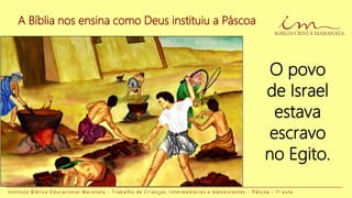 A Bíblia nos ensina como Deus instituiu a Páscoa
O povo
de Israel
estava
escravo
no Egito.
I n s t i t u t o B í b l i c o E d u c a c i o n a l M a r a n a t a - T r a b a l h o d e C r i a n ç a s , I n t e r m e d i á r i o s e A d o l e s c e n t e s - P á s c o a - 1 a a u l a
 