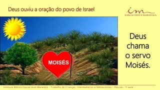 Deus ouviu a oração do povo de Israel
Deus
chama
o servo
Moisés.
I n s t i t u t o B í b l i c o E d u c a c i o n a l M a r a n a t a - T r a b a l h o d e C r i a n ç a s , I n t e r m e d i á r i o s e A d o l e s c e n t e s - P á s c o a - 1 a a u l a
MOISÉS
 