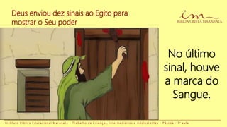 No último
sinal, houve
a marca do
Sangue.
Deus enviou dez sinais ao Egito para
mostrar o Seu poder
I n s t i t u t o B í b l i c o E d u c a c i o n a l M a r a n a t a - T r a b a l h o d e C r i a n ç a s , I n t e r m e d i á r i o s e A d o l e s c e n t e s - P á s c o a - 1 a a u l a
 