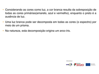 • Considerando as cores como luz, a cor branca resulta da sobreposição de
todas as cores primárias(amarelo, azul e vermelho), enquanto o preto é a
ausência de luz.
• Uma luz branca pode ser decomposta em todas as cores (o espectro) por
meio de um prisma.
• Na natureza, esta decomposição origina um arco-íris.
 