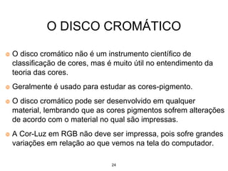 24
O DISCO CROMÁTICO
O disco cromático não é um instrumento científico de
classificação de cores, mas é muito útil no entendimento da
teoria das cores.
Geralmente é usado para estudar as cores-pigmento.
O disco cromático pode ser desenvolvido em qualquer
material, lembrando que as cores pigmentos sofrem alterações
de acordo com o material no qual são impressas.
A Cor-Luz em RGB não deve ser impressa, pois sofre grandes
variações em relação ao que vemos na tela do computador.
 